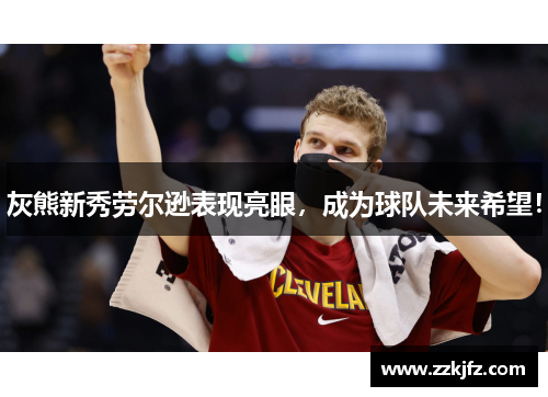 灰熊新秀劳尔逊表现亮眼，成为球队未来希望！