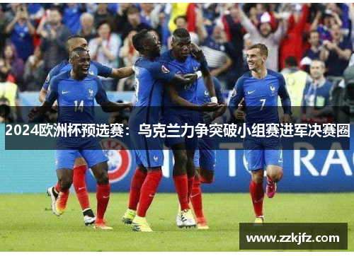 2024欧洲杯预选赛：乌克兰力争突破小组赛进军决赛圈