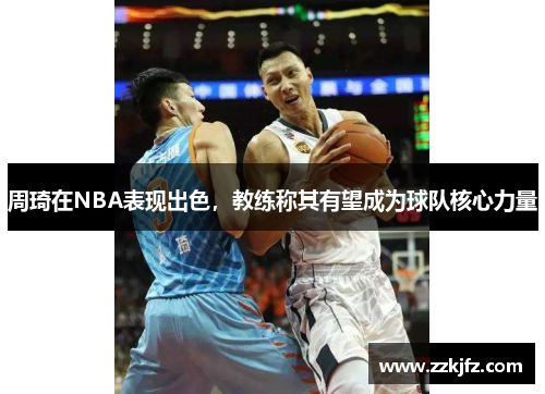 周琦在NBA表现出色，教练称其有望成为球队核心力量