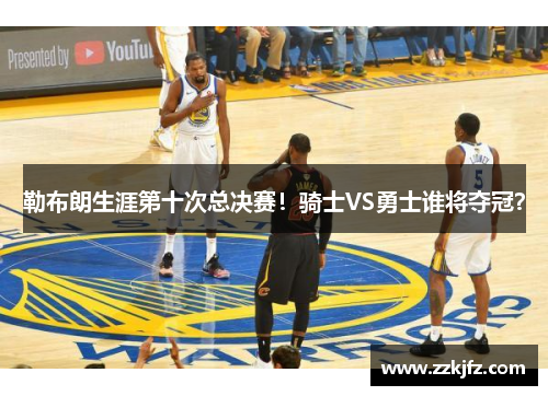 勒布朗生涯第十次总决赛！骑士VS勇士谁将夺冠？