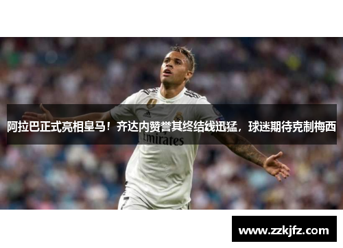阿拉巴正式亮相皇马！齐达内赞誉其终结线迅猛，球迷期待克制梅西