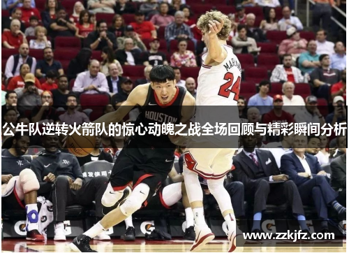 公牛队逆转火箭队的惊心动魄之战全场回顾与精彩瞬间分析