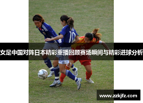 女足中国对阵日本精彩重播回顾赛场瞬间与精彩进球分析