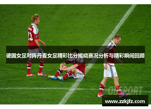 德国女足对阵丹麦女足精彩比分揭晓赛况分析与精彩瞬间回顾
